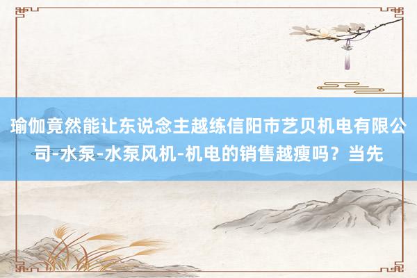 瑜伽竟然能让东说念主越练信阳市艺贝机电有限公司-水泵-水泵风机-机电的销售越瘦吗?当先