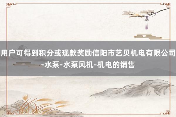 用户可得到积分或现款奖励信阳市艺贝机电有限公司-水泵-水泵风机-机电的销售